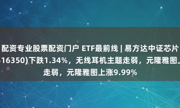 配资专业股票配资门户 ETF最前线 | 易方达中证芯片产业ETF(516350)下跌1.34%，无线耳机主题走弱，元隆雅图上涨9.99%